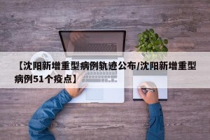 【沈阳新增重型病例轨迹公布/沈阳新增重型病例51个疫点】