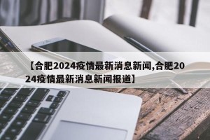 【合肥2024疫情最新消息新闻,合肥2024疫情最新消息新闻报道】