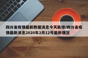 四川省疫情最新数据消息今天新增/四川省疫情最新消息2020年2月12号最新情况