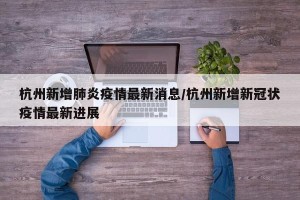 杭州新增肺炎疫情最新消息/杭州新增新冠状疫情最新进展