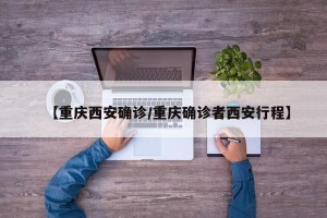 【重庆西安确诊/重庆确诊者西安行程】