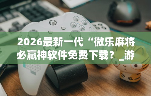 2026最新一代“微乐麻将必赢神软件免费下载？_游戏_玩家_工具