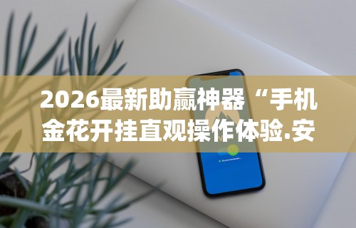 2026最新助赢神器“手机金花开挂直观操作体验.安卓安装包.org／温州”(果然有透视挂)