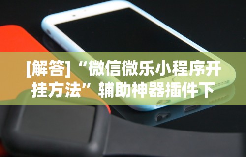 [解答]“微信微乐小程序开挂方法”辅助神器插件下载