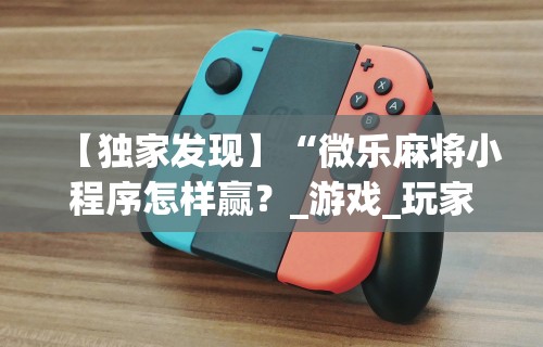 【独家发现】“微乐麻将小程序怎样赢？_游戏_玩家_工具
