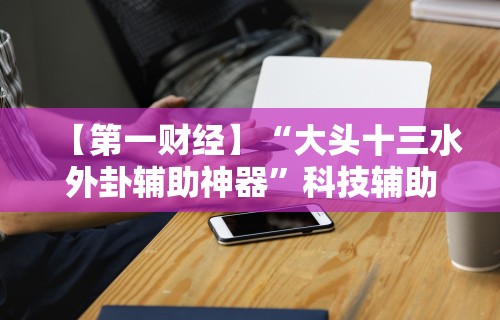 【第一财经】“大头十三水外卦辅助神器”科技辅助神器手机版