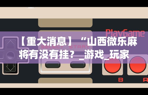 【重大消息】“山西微乐麻将有没有挂？_游戏_玩家_工具