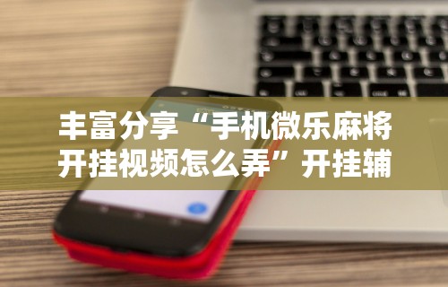 丰富分享“手机微乐麻将开挂视频怎么弄”开挂辅助详细步骤
