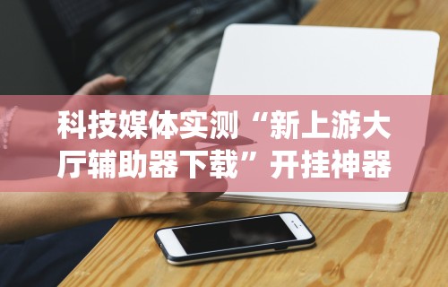 科技媒体实测“新上游大厅辅助器下载”开挂神器{透视辅助}全揭秘