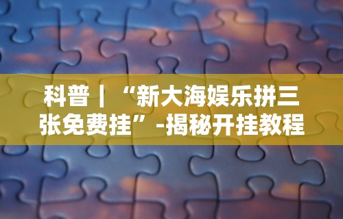 科普｜“新大海娱乐拼三张免费挂”-揭秘开挂教程分享