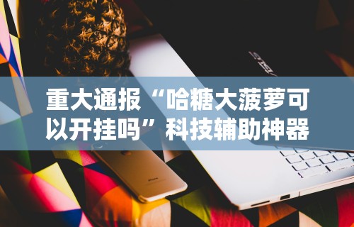 重大通报“哈糖大菠萝可以开挂吗”科技辅助神器手机版