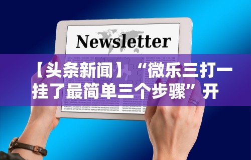 【头条新闻】“微乐三打一挂了最简单三个步骤”开挂方法