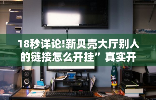18秒详论!新贝壳大厅别人的链接怎么开挂”真实开挂技巧分享