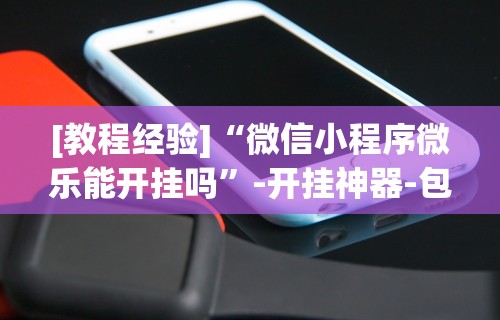 [教程经验]“微信小程序微乐能开挂吗”-开挂神器-包教包会