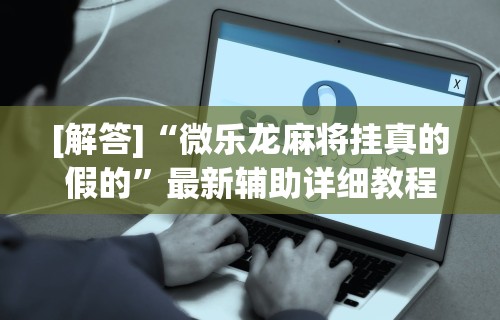 [解答]“微乐龙麻将挂真的假的	”最新辅助详细教程