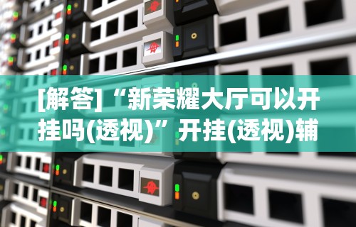 [解答]“新荣耀大厅可以开挂吗(透视)”开挂(透视)辅助教程