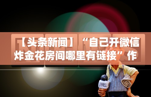 【头条新闻】“自己开微信炸金花房间哪里有链接”作弊(透视)透视辅助