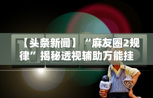 【头条新闻】“麻友圈2规律”揭秘透视辅助万能挂用法