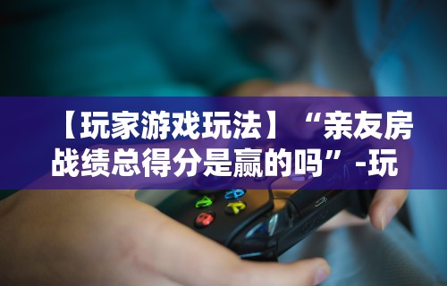 【玩家游戏玩法】“亲友房战绩总得分是赢的吗	”-玩家曝光开挂流程