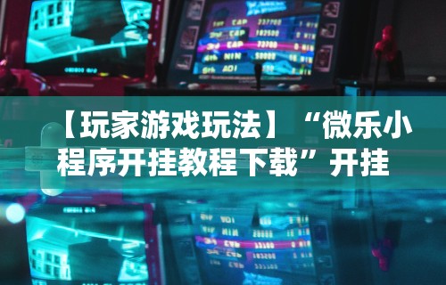 【玩家游戏玩法】“微乐小程序开挂教程下载”开挂辅助脚本+详细开挂