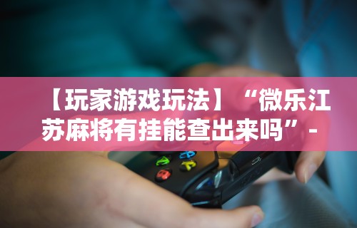 【玩家游戏玩法】“微乐江苏麻将有挂能查出来吗	”-必赢神器安装
