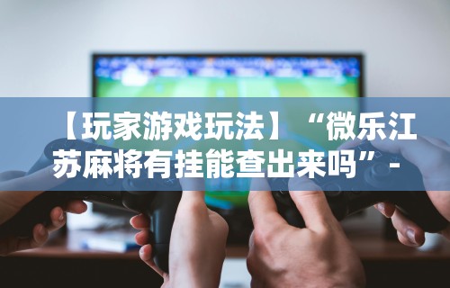 【玩家游戏玩法】“微乐江苏麻将有挂能查出来吗”-必赢神器安装