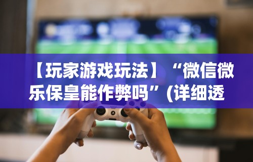 【玩家游戏玩法】“微信微乐保皇能作弊吗	”(详细透视教程)-