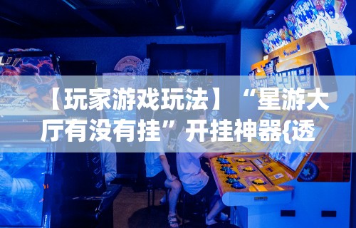 【玩家游戏玩法】“星游大厅有没有挂”开挂神器{透视辅助}全揭秘