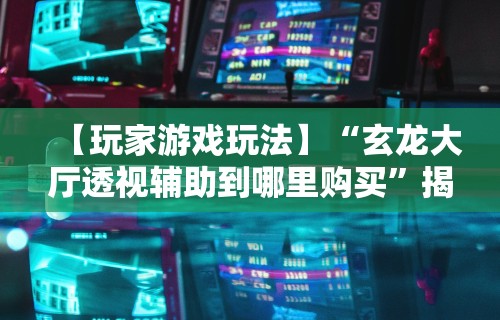 【玩家游戏玩法】“玄龙大厅透视辅助到哪里购买”揭秘透视辅助万能挂用法