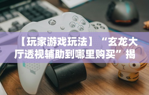 【玩家游戏玩法】“玄龙大厅透视辅助到哪里购买”揭秘透视辅助万能挂用法