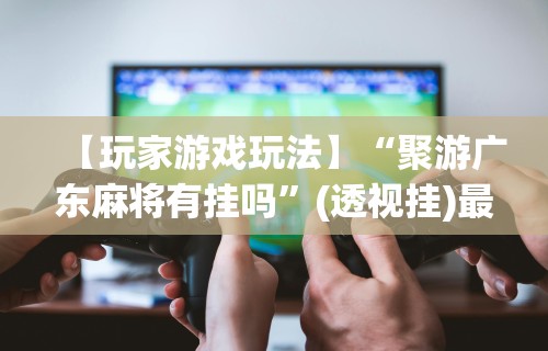 【玩家游戏玩法】“聚游广东麻将有挂吗”(透视挂)最新辅助详细教程