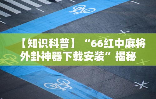 【知识科普】“66红中麻将外卦神器下载安装”揭秘透视辅助万能挂用法
