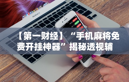 【第一财经】“手机麻将免费开挂神器”揭秘透视辅助万能挂