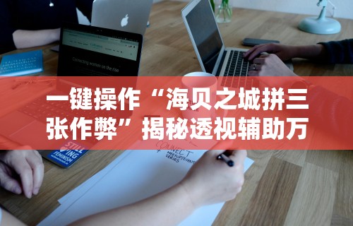 一键操作“海贝之城拼三张作弊”揭秘透视辅助万能挂用法