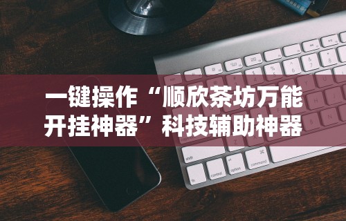 一键操作“顺欣茶坊万能开挂神器”科技辅助神器手机版