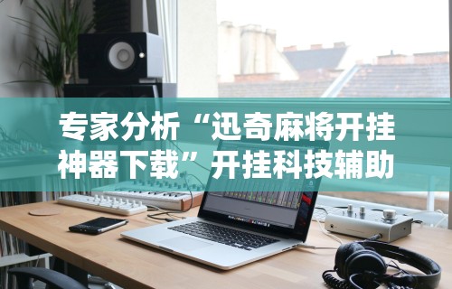 专家分析“迅奇麻将开挂神器下载”开挂科技辅助神器手机