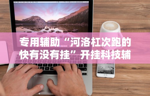 专用辅助“河洛杠次跑的快有没有挂”开挂科技辅助神器手机