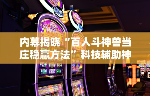 内幕揭晓“百人斗神兽当庄稳赢方法	”科技辅助神器手机版教程