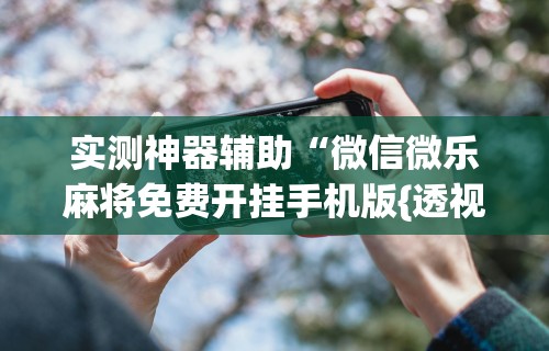 实测神器辅助“微信微乐麻将免费开挂手机版{透视辅助}全揭秘 实测神器辅助“微信微乐麻将免费开挂手机版{透视辅助}全揭秘