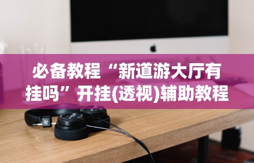必备教程“新道游大厅有挂吗	”开挂(透视)辅助教程