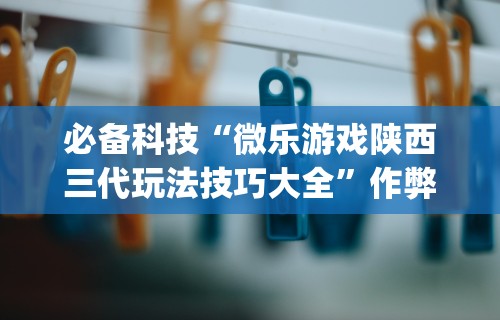 必备科技“微乐游戏陕西三代玩法技巧大全”作弊挂(辅助外挂+