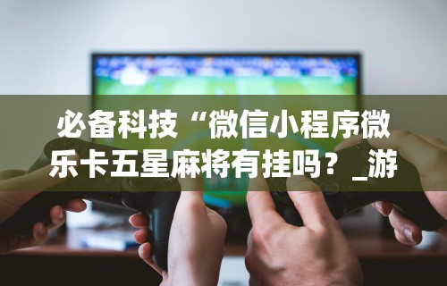 必备科技“微信小程序微乐卡五星麻将有挂吗?_游戏_玩家_工具 必备科技“微信小程序微乐卡五星麻将有挂吗?_游戏_玩家_工具