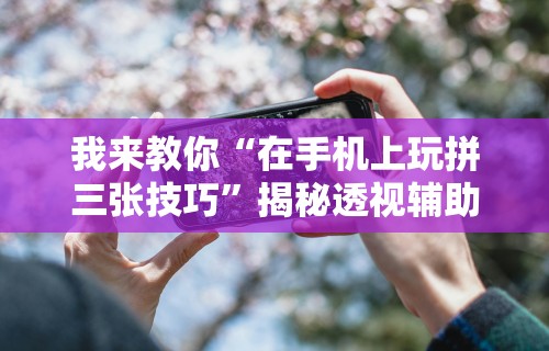 我来教你“在手机上玩拼三张技巧”揭秘透视辅助万能挂用法