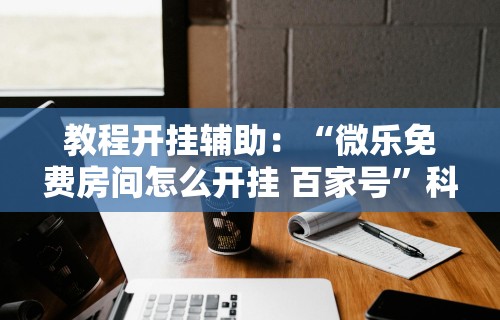 教程开挂辅助：“微乐免费房间怎么开挂 百家号”科技辅助神器手机版教程