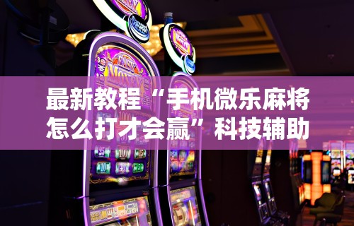 最新教程“手机微乐麻将怎么打才会赢”科技辅助神器手机版教程
