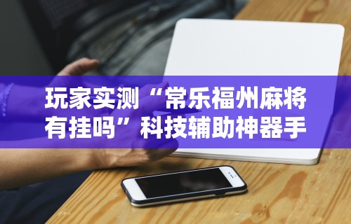 玩家实测“常乐福州麻将有挂吗”科技辅助神器手机
