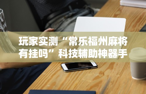 玩家实测“常乐福州麻将有挂吗”科技辅助神器手机