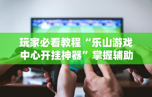 玩家必看教程“乐山游戏中心开挂神器	”掌握辅助功能必胜规则