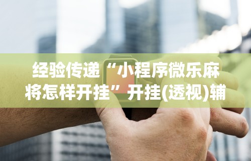 经验传递“小程序微乐麻将怎样开挂	”开挂(透视)辅助神器