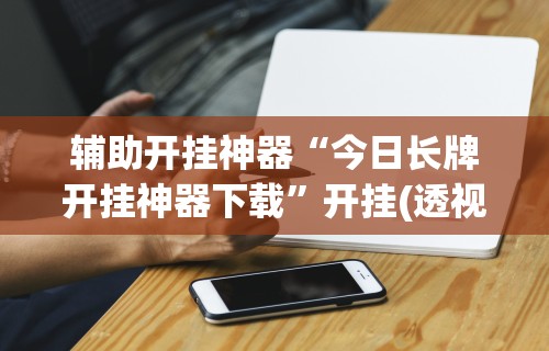辅助开挂神器“今日长牌开挂神器下载	”开挂(透视)辅助